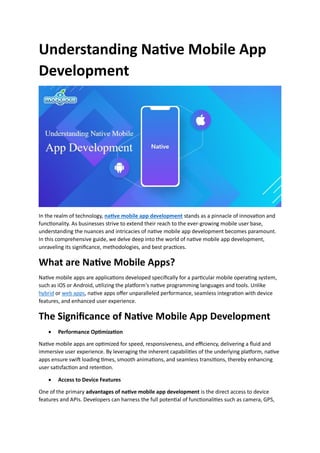Understanding Native Mobile App
Development
In the realm of technology, native mobile app development stands as a pinnacle of innovation and
functionality. As businesses strive to extend their reach to the ever-growing mobile user base,
understanding the nuances and intricacies of native mobile app development becomes paramount.
In this comprehensive guide, we delve deep into the world of native mobile app development,
unraveling its significance, methodologies, and best practices.
What are Native Mobile Apps?
Native mobile apps are applications developed specifically for a particular mobile operating system,
such as iOS or Android, utilizing the platform's native programming languages and tools. Unlike
hybrid or web apps, native apps offer unparalleled performance, seamless integration with device
features, and enhanced user experience.
The Significance of Native Mobile App Development
 Performance Optimization
Native mobile apps are optimized for speed, responsiveness, and efficiency, delivering a fluid and
immersive user experience. By leveraging the inherent capabilities of the underlying platform, native
apps ensure swift loading times, smooth animations, and seamless transitions, thereby enhancing
user satisfaction and retention.
 Access to Device Features
One of the primary advantages of native mobile app development is the direct access to device
features and APIs. Developers can harness the full potential of functionalities such as camera, GPS,
 