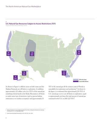 4
U.S. Natural Gas Resources Subject to Access Restrictions (TCF)
Source: EIA, Platts, National Petroleum Council
As shown in Figure 4, offshore areas on both coasts and the
Alaskan Peninsula are off-limits to exploration. In addition,
approximately 125 trillion cubic feet (TCF) of the natural gas
underlying federal lands in the Rocky Mountains is off-limits
or under some type of restriction (such as species habitat
restrictions or no surface occupancy) and approximately 25
7
TCF of the natural gas off the western coast of Florida is
unavailable for exploration and production.2
As shown in
the figure, it is estimated that approximately 225 TCF of
U.S. natural gas reserves are off-limits to exploration, equal
to approximately ten times the total amount of natural gas
consumed in the U.S. in 2005 (22 TCF).3
The North American Natural Gas Marketplace
2 National Petroleum Council, Balancing Natural Gas Policy: Fueling the Demands of a Growing
Economy, Vol. 2 at 127 (September 2003).
3 http://tonto.eia.doe.gov/dnav/ng/ng_cons_sum_dcu_nus_a.htm.
 