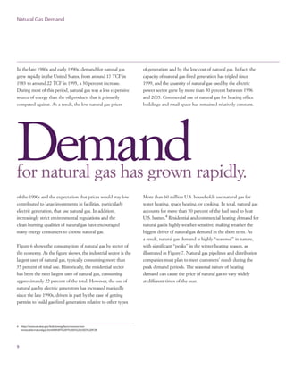 In the late 1980s and early 1990s, demand for natural gas
grew rapidly in the United States, from around 17 TCF in
1983 to around 22 TCF in 1995, a 30 percent increase.
During most of this period, natural gas was a less expensive
source of energy than the oil products that it primarily
competed against. As a result, the low natural gas prices
9
Natural Gas Demand
Demand
More than 60 million U.S. households use natural gas for
water heating, space heating, or cooking. In total, natural gas
accounts for more than 50 percent of the fuel used to heat
U.S. homes.4
Residential and commercial heating demand for
natural gas is highly weather-sensitive, making weather the
biggest driver of natural gas demand in the short term. As
a result, natural gas demand is highly “seasonal” in nature,
with significant “peaks” in the winter heating season, as
illustrated in Figure 7. Natural gas pipelines and distribution
companies must plan to meet customers’ needs during the
peak demand periods. The seasonal nature of heating
demand can cause the price of natural gas to vary widely
at different times of the year.
for natural gas has grown rapidly.
of the 1990s and the expectation that prices would stay low
contributed to large investments in facilities, particularly
electric generation, that use natural gas. In addition,
increasingly strict environmental regulations and the
clean-burning qualities of natural gas have encouraged
many energy consumers to choose natural gas.
Figure 6 shows the consumption of natural gas by sector of
the economy. As the figure shows, the industrial sector is the
largest user of natural gas, typically consuming more than
35 percent of total use. Historically, the residential sector
has been the next largest user of natural gas, consuming
approximately 22 percent of the total. However, the use of
natural gas by electric generators has increased markedly
since the late 1990s, driven in part by the ease of getting
permits to build gas-fired generation relative to other types
of generation and by the low cost of natural gas. In fact, the
capacity of natural gas-fired generation has tripled since
1999, and the quantity of natural gas used by the electric
power sector grew by more than 50 percent between 1996
and 2005. Commercial use of natural gas for heating office
buildings and retail space has remained relatively constant.
4 http://www.eia.doe.gov/kids/energyfacts/sources/non
renewable/naturalgas.html#WHAT%20IT%20IS%20USED%20FOR.
 