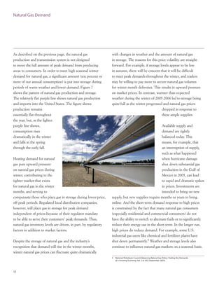 As described on the previous page, the natural gas
production and transmission system is not designed
to move the full amount of peak demand from producing
areas to consumers. In order to meet high seasonal winter
demand for natural gas, a significant amount (ten percent or
more of our annual consumption) is put into storage during
periods of warm weather and lower demand. Figure 7
shows the pattern of natural gas production and storage.
The relatively flat purple line shows natural gas production
and imports into the United States. The figure shows
production remains
essentially flat throughout
the year, but, as the lighter
purple line shows,
consumption rises
dramatically in the winter
and falls in the spring
through the early fall.
Heating demand for natural
gas puts upward pressure
on natural gas prices during
winter, contributing to the
tighter market that exists
for natural gas in the winter
months, and serving to
compensate those who place gas in storage during lower-price,
off-peak periods. Regulated local distribution companies,
however, will place gas in storage for peak demand
independent of prices because of their regulator mandate
to be able to serve their customers’ peak demands. Thus,
natural gas inventory levels are driven, in part, by regulatory
factors in addition to market factors.
Despite the storage of natural gas and the industry’s
recognition that demand will rise in the winter months,
winter natural gas prices can fluctuate quite dramatically
11
Natural Gas Demand
with changes in weather and the amount of natural gas
in storage. The reasons for this price volatility are straight-
forward. For example, if storage levels appear to be low
in autumn, there will be concern that it will be difficult
to meet peak demands throughout the winter, and traders
may be willing to pay more to secure natural gas volumes
for winter month deliveries. This results in upward pressure
on market prices. In contrast, warmer than expected
weather during the winter of 2005-2006 led to storage being
quite full as the winter progressed and natural gas prices
dropped in response to
these ample supplies.
Available supply and
demand are tightly
balanced today. This
means, for example, that
an interruption of supply,
such as what happened
when hurricane damage
shut down substantial gas
production in the Gulf of
Mexico in 2005, can lead
to rapid and dramatic spikes
in prices. Investments are
intended to bring on new
supply, but new supplies require months or years to bring
online. And the short-term demand response to high prices
is constrained by the fact that many natural gas consumers
(especially residential and commercial consumers) do not
have the ability to switch to alternate fuels or to significantly
reduce their energy use in the short-term. In the longer run,
high prices do reduce demand. For example, some U.S.
industrial gas users like chemical and fertilizer plants have
shut down permanently.5
Weather and storage levels also
continue to influence natural gas markets on a seasonal basis.
5 National Petroleum Council, Balancing Natural Gas Policy: Fueling the Demands
of a Growing Economy, Vol. 2 at 292 (September 2003).
 