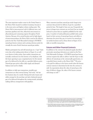 The most important market center in the United States is
the Henry Hub, located in southern Louisiana, because it
is the most active and highest-volume trading point. The
Henry Hub is interconnected with 16 different intra- and
interstate pipelines and, thus, effectively interconnects to
all producing and consuming regions throughout North
America. Because of its central location and its high degree
of interconnectedness, the Henry Hub is used as the delivery
point for the New York Mercantile Exchange’s (NYMEX)
natural gas futures contract and a pricing reference point for
virtually the entire North American natural gas market.
Market participants buy and sell natural gas on a “spot” basis
every day at the trading points shown in Figure 16, as well
as at dozens of other points. Spot market transactions are
normally conducted over the internet or by telephone, with
the buyer agreeing to pay a negotiated price for the natural
gas to be delivered by the seller at a specified delivery point.
Natural gas spot prices reflect daily supply and demand
balances and can be volatile.
In addition to daily spot transactions, monthly spot
transactions are often entered during “bid week,” the last
five business days of a month. During bid week, buyers and
sellers arrange for the purchase and sale of physical natural
gas to be delivered throughout the coming month, including
making delivery arrangements with pipelines.
21
Natural Gas Supply
Many customers purchase natural gas under longer-term
contracts that provide for delivery of gas for a specified
period of time. The length of time can vary. Frequently the
prices in longer-term contracts are not fixed, but are instead
indexed to prices that are regularly published in the trade
press. A number of trade publications publish index prices
based on their surveys of natural gas buyers and sellers to
determine the prices they pay (or receive) for natural gas
(at market locations such as those shown in Figure 16) in
daily or monthly transactions.
Futures and Other Financial Contracts
In addition to the contracts for physical supply described
previously, natural gas derivatives are traded on the New
York Mercantile Exchange. A NYMEX natural gas futures
contract requires the seller to deliver (and the buyer to take
delivery of) natural gas at the contractually agreed price, in
a specified future month, at the Henry Hub.13
The price
to be paid for delivery in the future month when the futures
contract matures is determined at the time the contract is
sold. As expectations about the value of natural gas at the
time of delivery change, the value of the futures contract
will change as well.14
13 The NYMEX natural gas futures contract stipulates the purchase and sale of 10,000 MMBtu
of natural gas at the Henry Hub trading point in Louisiana in the delivery month. As noted,
the Henry Hub is the nexus of 16 intra- and interstate natural gas pipeline systems that
draw supplies from the region's gas supplies and serve markets throughout the United States.
14 Other NYMEX-traded natural gas derivatives include options contracts, calendar spread options,
and basis swap futures contracts. In addition to the derivatives available on NYMEX, market
participants trade other derivatives in over-the-counter (OTC) markets.
 