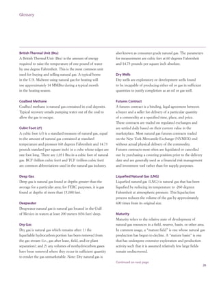 26
Glossary
British Thermal Unit (Btu)
A British Thermal Unit (Btu) is the amount of energy
required to raise the temperature of one pound of water
by one degree Fahrenheit. This is the most common unit
used for buying and selling natural gas. A typical home
in the U.S. Midwest using natural gas for heating will
use approximately 14 MMBtu during a typical month
in the heating season.
Coalbed Methane
Coalbed methane is natural gas contained in coal deposits.
Typical recovery entails pumping water out of the coal to
allow the gas to escape.
Cubic Foot (cf)
A cubic foot (cf) is a standard measure of natural gas, equal
to the amount of natural gas contained at standard
temperature and pressure (60 degrees Fahrenheit and 14.73
pounds standard per square inch) in a cube whose edges are
one foot long. There are 1,031 Btu in a cubic foot of natural
gas. BCF (billion cubic feet) and TCF (trillion cubic feet)
are common abbreviations used in the natural gas industry.
Deep Gas
Deep gas is natural gas found at depths greater than the
average for a particular area; for FERC purposes, it is gas
found at depths of more than 15,000 feet.
Deepwater
Deepwater natural gas is natural gas located in the Gulf
of Mexico in waters at least 200 meters (656 feet) deep.
Dry Gas
Dry gas is natural gas which remains after: 1) the
liquefiable hydrocarbon portion has been removed from
the gas stream (i.e., gas after lease, field, and/or plant
separation); and 2) any volumes of nonhydrocarbon gases
have been removed where they occur in sufficient quantity
to render the gas unmarketable. Note: Dry natural gas is
also known as consumer-grade natural gas. The parameters
for measurement are cubic feet at 60 degrees Fahrenheit
and 14.73 pounds per square inch absolute.
Dry Wells
Dry wells are exploratory or development wells found
to be incapable of producing either oil or gas in sufficient
quantities to justify completion as an oil or gas well.
Futures Contract
A futures contract is a binding, legal agreement between
a buyer and a seller for delivery of a particular quantity
of a commodity at a specified time, place, and price.
These contracts are traded on regulated exchanges and
are settled daily based on their current value in the
marketplace. Most natural gas futures contracts traded
on the New York Mercantile Exchange (NYMEX) end
without actual physical delivery of the commodity.
Futures contracts most often are liquidated or cancelled
out by purchasing a covering position prior to the delivery
date and are generally used as a financial risk management
and investment tool rather than for supply purposes.
Liquefied Natural Gas (LNG)
Liquefied natural gas (LNG) is natural gas that has been
liquefied by reducing its temperature to -260 degrees
Fahrenheit at atmospheric pressure. This liquefaction
process reduces the volume of the gas by approximately
600 times from its original size.
Maturity
Maturity refers to the relative state of development of
natural gas resources in a field, reserve, basin, or other area.
In common usage, a “mature field” is one whose natural gas
production has begun to decline. A “mature basin” is one
that has undergone extensive exploration and production
activity such that it is assumed relatively few large fields
remain undiscovered.
Continued on next page
 