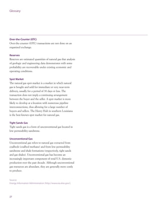 Glossary
27
Over-the-Counter (OTC)
Over-the-counter (OTC) transactions are not done on an
organized exchange.
Reserves
Reserves are estimated quantities of natural gas that analysis
of geologic and engineering data demonstrates with some
probability are recoverable under existing economic and
operating conditions.
Spot Market
The natural gas spot market is a market in which natural
gas is bought and sold for immediate or very near-term
delivery, usually for a period of 30 days or less. The
transaction does not imply a continuing arrangement
between the buyer and the seller. A spot market is more
likely to develop at a location with numerous pipeline
interconnections, thus allowing for a large number of
buyers and sellers. The Henry Hub in southern Louisiana
is the best-known spot market for natural gas.
Tight Sands Gas
Tight sands gas is a form of unconventional gas located in
low-permeability sandstone.
Unconventional Gas
Unconventional gas refers to natural gas extracted from
coalbeds (coalbed methane) and from low-permeability
sandstone and shale formations (respectively, tight sands
and gas shales). Unconventional gas has become an
increasingly important component of total U.S. domestic
production over the past decade. Although unconventional
gas resources are abundant, they are generally more costly
to produce.
Source:
Energy Information Administration (http://www.eia.doe.gov/).
 