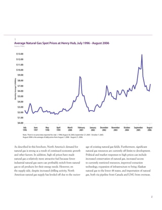 1
Average Natural Gas Spot Prices at Henry Hub, July 1996 - August 2006
Source: Platts
2
As described in this brochure, North America’s demand for
natural gas is strong as a result of continued economic growth
and other factors. In addition, high oil prices have made
natural gas a relatively more attractive fuel because fewer
industrial natural gas users can profitably switch from natural
gas to oil products for their energy needs. However, on
the supply side, despite increased drilling activity, North
American natural gas supply has leveled off due to the mature
age of existing natural gas fields. Furthermore, significant
natural gas resources are currently off-limits to development.
Political and market responses to high prices can include
increased conservation of natural gas, increased access
to currently restricted resources, improved extraction
technology, expansion of infrastructure to bring Alaskan
natural gas to the lower 48 states, and importation of natural
gas, both via pipeline from Canada and LNG from overseas.
 