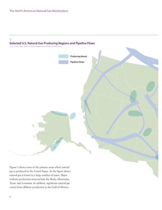 Figure 3 shows some of the primary areas where natural
gas is produced in the United States. As the figure shows,
natural gas is found in a large number of states. Major
onshore production areas include the Rocky Mountains,
Texas, and Louisiana. In addition, significant natural gas
comes from offshore production in the Gulf of Mexico.
The North American Natural Gas Marketplace
5
3
Selected U.S. Natural Gas Producing Regions and Pipeline Flows
Source: EIA, Platts, State of Alaska Department of Natural Resources
 