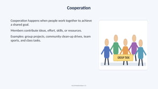 Cooperation
Cooperation happens when people work together to achieve
a shared goal.
Members contribute ideas, effort, skills, or resources.
Examples: group projects, community clean-up drives, team
sports, and class tasks.
Social Relationships • 11
 