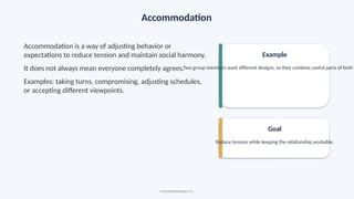 Accommodation
Accommodation is a way of adjusting behavior or
expectations to reduce tension and maintain social harmony.
It does not always mean everyone completely agrees.
Examples: taking turns, compromising, adjusting schedules,
or accepting different viewpoints.
Example
Two group members want different designs, so they combine useful parts of both
Goal
Reduce tension while keeping the relationship workable.
Social Relationships • 12
 