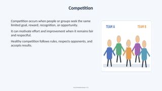 Competition
Competition occurs when people or groups seek the same
limited goal, reward, recognition, or opportunity.
It can motivate effort and improvement when it remains fair
and respectful.
Healthy competition follows rules, respects opponents, and
accepts results.
Social Relationships • 13
 