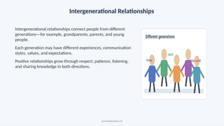 Intergenerational Relationships
Intergenerational relationships connect people from different
generations—for example, grandparents, parents, and young
people.
Each generation may have different experiences, communication
styles, values, and expectations.
Positive relationships grow through respect, patience, listening,
and sharing knowledge in both directions.
Social Relationships • 18
 