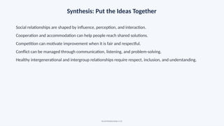 Synthesis: Put the Ideas Together
Social relationships are shaped by influence, perception, and interaction.
Cooperation and accommodation can help people reach shared solutions.
Competition can motivate improvement when it is fair and respectful.
Conflict can be managed through communication, listening, and problem-solving.
Healthy intergenerational and intergroup relationships require respect, inclusion, and understanding.
Social Relationships • 22
 