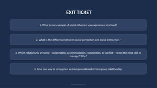 EXIT TICKET
1. What is one example of social influence you experience at school?
2. What is the difference between social perception and social interaction?
3. Which relationship dynamic—cooperation, accommodation, competition, or conflict—needs the most skill to
manage? Why?
4. Give one way to strengthen an intergenerational or intergroup relationship.
Social Relationships • 23
 