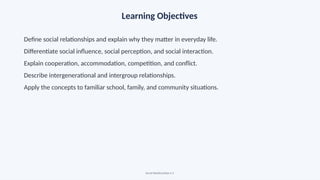 Learning Objectives
Define social relationships and explain why they matter in everyday life.
Differentiate social influence, social perception, and social interaction.
Explain cooperation, accommodation, competition, and conflict.
Describe intergenerational and intergroup relationships.
Apply the concepts to familiar school, family, and community situations.
Social Relationships • 3
 