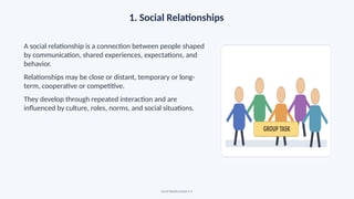 1. Social Relationships
A social relationship is a connection between people shaped
by communication, shared experiences, expectations, and
behavior.
Relationships may be close or distant, temporary or long-
term, cooperative or competitive.
They develop through repeated interaction and are
influenced by culture, roles, norms, and social situations.
Social Relationships • 4
 