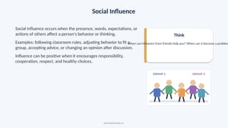 Social Influence
Social influence occurs when the presence, words, expectations, or
actions of others affect a person's behavior or thinking.
Examples: following classroom rules, adjusting behavior to fit a
group, accepting advice, or changing an opinion after discussion.
Influence can be positive when it encourages responsibility,
cooperation, respect, and healthy choices.
Think
When can influence from friends help you? When can it become a problem
Social Relationships • 6
 