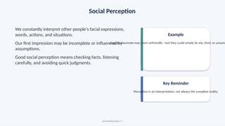 Social Perception
We constantly interpret other people's facial expressions,
words, actions, and situations.
Our first impression may be incomplete or influenced by
assumptions.
Good social perception means checking facts, listening
carefully, and avoiding quick judgments.
Example
A quiet classmate may seem unfriendly—but they could simply be shy, tired, or unsure
Key Reminder
Perception is an interpretation, not always the complete reality.
Social Relationships • 7
 