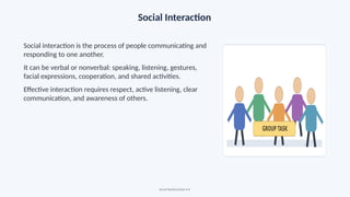Social Interaction
Social interaction is the process of people communicating and
responding to one another.
It can be verbal or nonverbal: speaking, listening, gestures,
facial expressions, cooperation, and shared activities.
Effective interaction requires respect, active listening, clear
communication, and awareness of others.
Social Relationships • 8
 