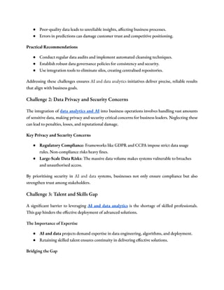 ● Poor-quality data leads to unreliable insights, affecting business processes.
● Errors in predictions can damage customer trust and competitive positioning.
Practical Recommendations
● Conduct regular data audits and implement automated cleansing techniques.
● Establish robust data governance policies for consistency and security.
● Use integration tools to eliminate silos, creating centralised repositories.
Addressing these challenges ensures AI and data analytics initiatives deliver precise, reliable results
that align with business goals.
Challenge 2: Data Privacy and Security Concerns
The integration of data analytics and AI into business operations involves handling vast amounts
of sensitive data, making privacy and security critical concerns for business leaders. Neglecting these
can lead to penalties, losses, and reputational damage.
Key Privacy and Security Concerns
● Regulatory Compliance: Frameworks like GDPR and CCPA impose strict data usage
rules. Non-compliance risks heavy fines.
● Large-Scale Data Risks: The massive data volume makes systems vulnerable to breaches
and unauthorised access.
By prioritising security in AI and data systems, businesses not only ensure compliance but also
strengthen trust among stakeholders.
Challenge 3: Talent and Skills Gap
A significant barrier to leveraging AI and data analytics is the shortage of skilled professionals.
This gap hinders the effective deployment of advanced solutions.
The Importance of Expertise
● AI and data projects demand expertise in data engineering, algorithms, and deployment.
● Retaining skilled talent ensures continuity in delivering effective solutions.
Bridging the Gap
 