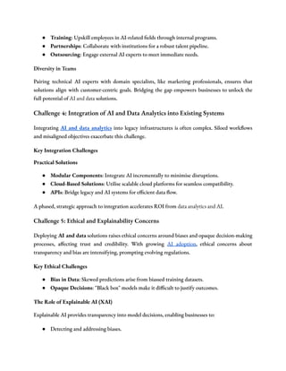 ● Training: Upskill employees in AI-related fields through internal programs.
● Partnerships: Collaborate with institutions for a robust talent pipeline.
● Outsourcing: Engage external AI experts to meet immediate needs.
Diversity in Teams
Pairing technical AI experts with domain specialists, like marketing professionals, ensures that
solutions align with customer-centric goals. Bridging the gap empowers businesses to unlock the
full potential of AI and data solutions.
Challenge 4: Integration of AI and Data Analytics into Existing Systems
Integrating AI and data analytics into legacy infrastructures is often complex. Siloed workflows
and misaligned objectives exacerbate this challenge.
Key Integration Challenges
Practical Solutions
● Modular Components: Integrate AI incrementally to minimise disruptions.
● Cloud-Based Solutions: Utilise scalable cloud platforms for seamless compatibility.
● APIs: Bridge legacy and AI systems for efficient data flow.
A phased, strategic approach to integration accelerates ROI from data analytics and AI.
Challenge 5: Ethical and Explainability Concerns
Deploying AI and data solutions raises ethical concerns around biases and opaque decision-making
processes, affecting trust and credibility. With growing AI adoption, ethical concerns about
transparency and bias are intensifying, prompting evolving regulations.
Key Ethical Challenges
● Bias in Data: Skewed predictions arise from biassed training datasets.
● Opaque Decisions: "Black box" models make it difficult to justify outcomes.
The Role of Explainable AI (XAI)
Explainable AI provides transparency into model decisions, enabling businesses to:
● Detecting and addressing biases.
 