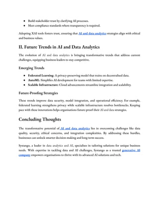 ● Build stakeholder trust by clarifying AI processes.
● Meet compliance standards where transparency is required.
Adopting XAI tools fosters trust, ensuring that AI and data analytics strategies align with ethical
and business values.
II. Future Trends in AI and Data Analytics
The evolution of AI and data analytics is bringing transformative trends that address current
challenges, equipping business leaders to stay competitive.
Emerging Trends
● Federated Learning: A privacy-preserving model that trains on decentralised data.
● AutoML: Simplifies AI development for teams with limited expertise.
● Scalable Infrastructure: Cloud advancements streamline integration and scalability.
Future-Proofing Strategies
These trends improve data security, model integration, and operational efficiency. For example,
federated learning strengthens privacy while scalable infrastructure resolves bottlenecks. Keeping
pace with these innovations helps organisations future-proof their AI and data strategies.
Concluding Thoughts
The transformative potential of AI and data analytics lies in overcoming challenges like data
quality, security, ethical concerns, and integration complexities. By addressing these hurdles,
businesses can unlock smarter decision-making and long-term success.
Systango, a leader in data analytics and AI, specialises in tailoring solutions for unique business
needs. With expertise in tackling data and AI challenges, Systango as a trusted generative AI
company empowers organisations to thrive with its advanced AI solutions and tech.
 