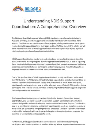 Understanding NDIS Support
Coordination: A Comprehensive Overview
The National Disability Insurance Scheme (NDIS) has been a transformative initiative in
Australia, providing essential support and services to individuals with disabilities. NDIS
Support Coordination is a crucial aspect of this program, aiming to ensure that participants
receive the right support to achieve their goals and lead fulfilling lives. In this article, we will
delve into the intricacies of NDIS Support Coordination and explore how it plays a pivotal
role in enhancing the lives of people with disabilities.
NDIS Support Coordination can be best understood as a personalized service designed to
assist participants in navigating and maximizing the benefits of the NDIS. It acts as a guiding
force, helping individuals make informed choices about their support services and facilitating
a seamless connection between participants and service providers. The ultimate goal is to
empower individuals to exercise choice and control over their lives.
One of the key functions of NDIS Support Coordination is to help participants understand
their NDIS plans. The NDIS plan outlines the funded supports that an individual is entitled to
receive. Support Coordinators work closely with participants to break down their plans,
identify goals, and strategize on how to utilize allocated funds efficiently. This involves linking
participants with suitable service providers and ensuring that the chosen supports align with
their unique needs and aspirations.
The Support Coordination process involves three levels: Support Connection, Support
Coordination, and Specialist Support Coordination. Support Connection is an entry-level
support designed for individuals who may require minimal assistance. Support Coordinators
step in to provide more intensive assistance if a participant's needs are complex, ensuring a
more hands-on approach to navigating the NDIS landscape. Specialist Support Coordination
is tailored for individuals with particularly challenging or intricate situations, requiring the
expertise of specialists to address specific needs.
Furthermore, the Support Coordination service extends beyond merely connecting
participants with service providers. It involves advocacy, where Support Coordinators act as
 