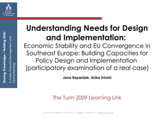Center of Excellence in Finance |  Ljubljana | Slovenia |  www.cef-see.org   Understanding Needs for Design and Implementation:  Economic Stability and EU Convergence in Southeast Europe: Building Capacities for Policy Design and Implementation  (participatory examination of a real case) Jana Repanšek, Urška Zrinski The Turin 2009 Learning Link 