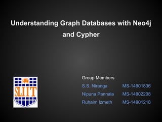 Understanding Graph Databases with Neo4j 
and Cypher 
Group Members 
S.S. Niranga MS-14901836 
Nipuna Pannala MS-14902208 
Ruhaim Izmeth MS-14901218 
 