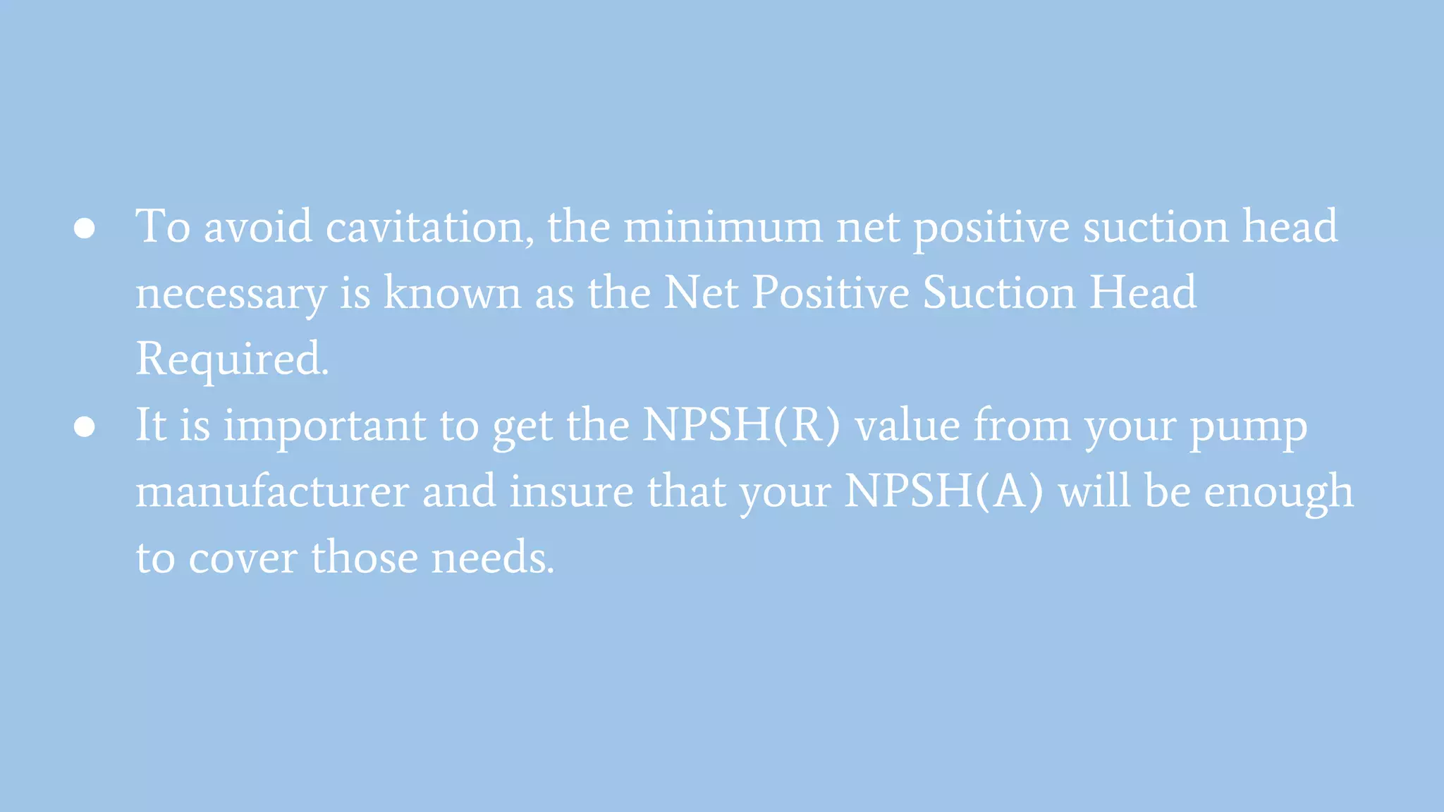 ● To avoid cavitation, the minimum net positive suction head
necessary is known as the Net Positive Suction Head
Required.
● It is important to get the NPSH(R) value from your pump
manufacturer and insure that your NPSH(A) will be enough
to cover those needs.
 