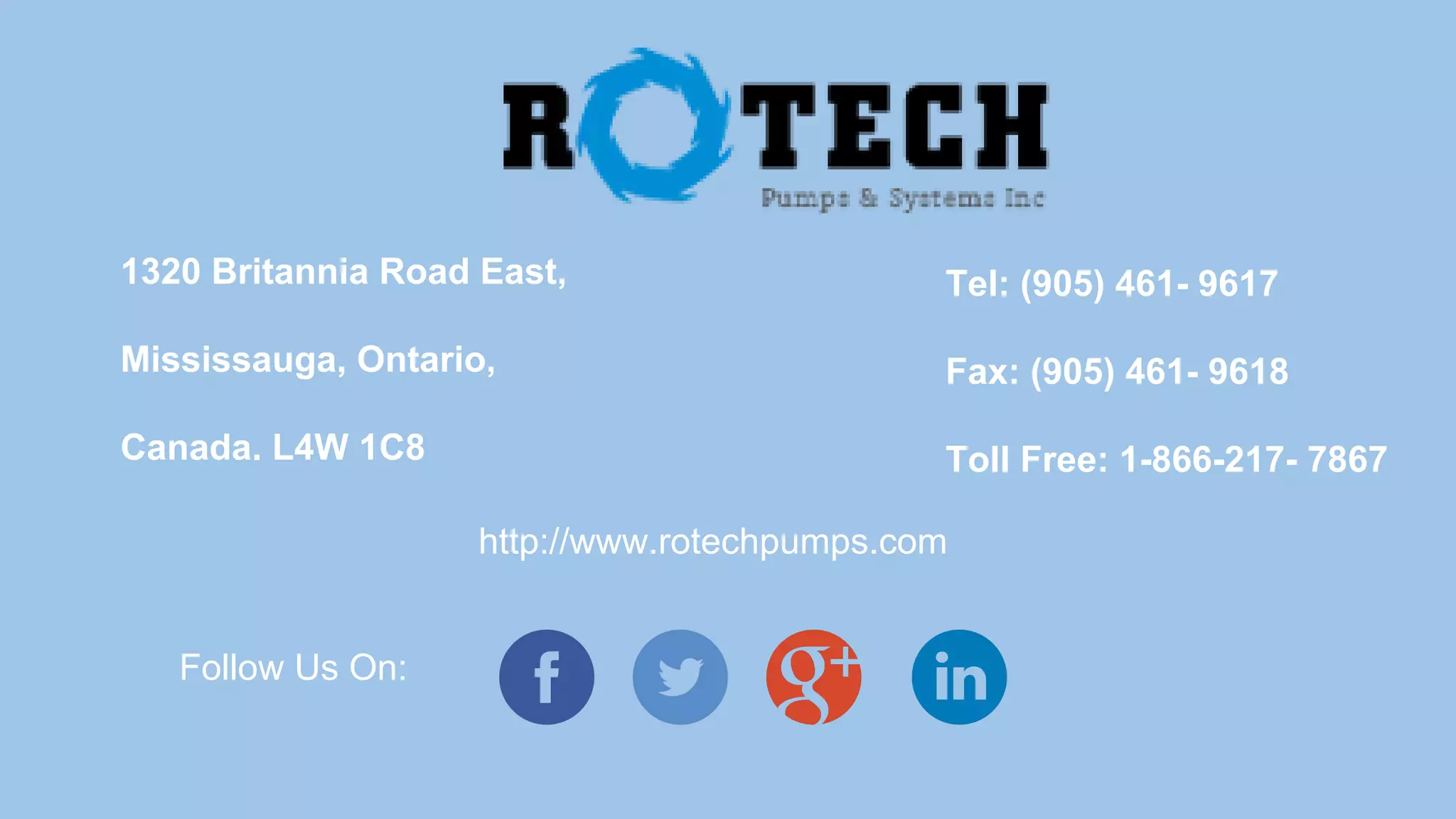1320 Britannia Road East,
Mississauga, Ontario,
Canada. L4W 1C8
Tel: (905) 461- 9617
Fax: (905) 461- 9618
Toll Free: 1-866-217- 7867
http://www.rotechpumps.com
Follow Us On:
 