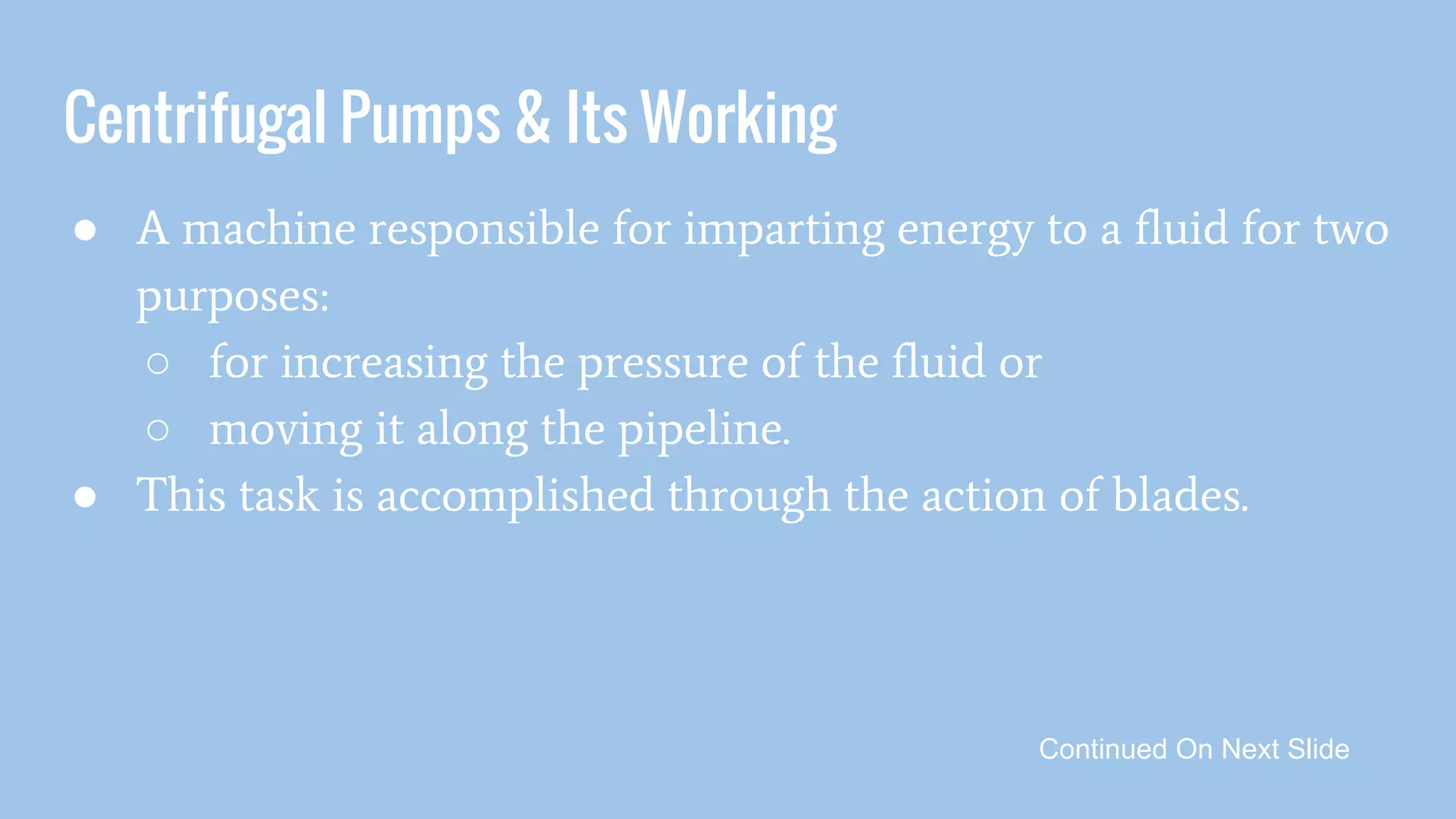 Centrifugal Pumps & Its Working
● A machine responsible for imparting energy to a fluid for two
purposes:
○ for increasing the pressure of the fluid or
○ moving it along the pipeline.
● This task is accomplished through the action of blades.
Continued On Next Slide
 