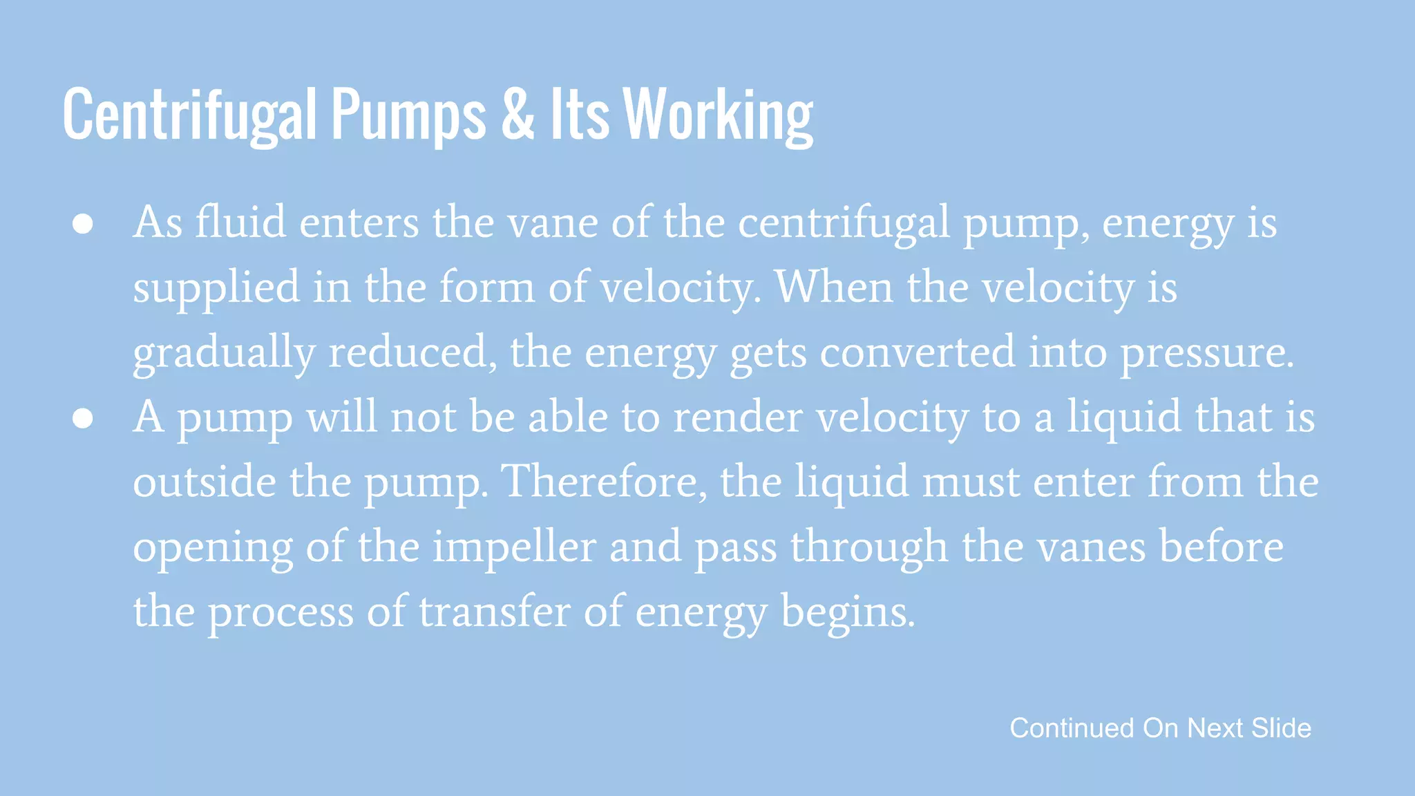 Centrifugal Pumps & Its Working
● As fluid enters the vane of the centrifugal pump, energy is
supplied in the form of velocity. When the velocity is
gradually reduced, the energy gets converted into pressure.
● A pump will not be able to render velocity to a liquid that is
outside the pump. Therefore, the liquid must enter from the
opening of the impeller and pass through the vanes before
the process of transfer of energy begins.
Continued On Next Slide
 