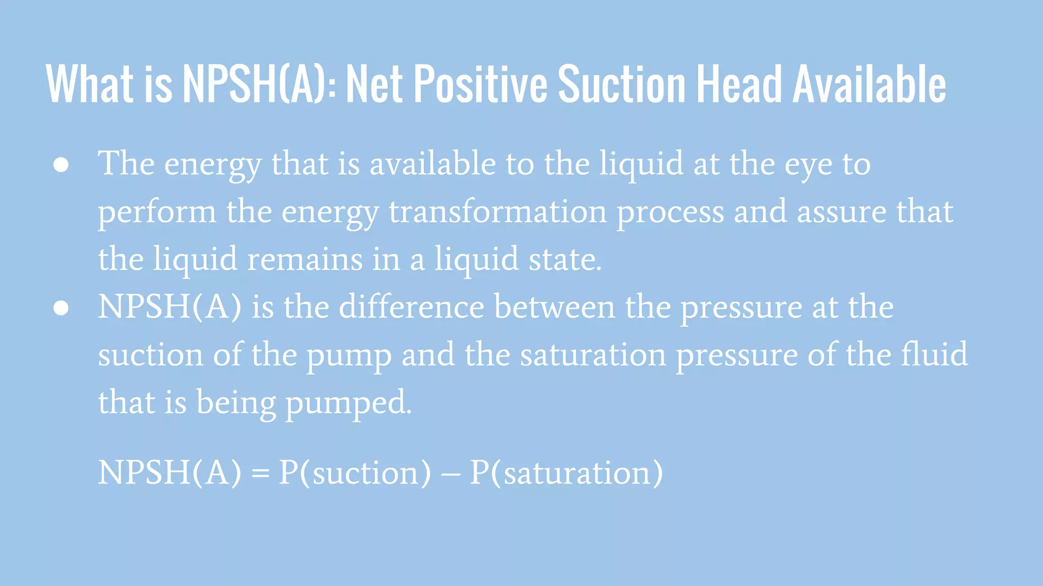 What is NPSH(A): Net Positive Suction Head Available
● The energy that is available to the liquid at the eye to
perform the energy transformation process and assure that
the liquid remains in a liquid state.
● NPSH(A) is the difference between the pressure at the
suction of the pump and the saturation pressure of the fluid
that is being pumped.
NPSH(A) = P(suction) – P(saturation)
 