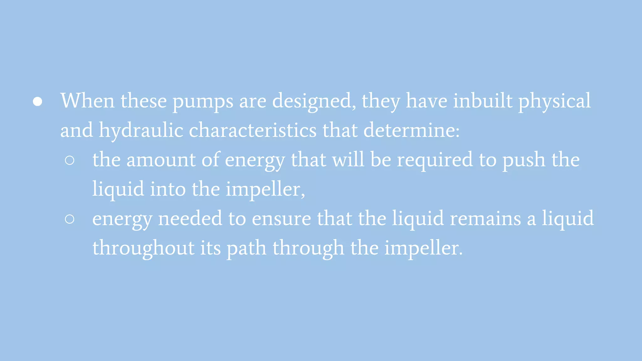 ● When these pumps are designed, they have inbuilt physical
and hydraulic characteristics that determine:
○ the amount of energy that will be required to push the
liquid into the impeller,
○ energy needed to ensure that the liquid remains a liquid
throughout its path through the impeller.
 