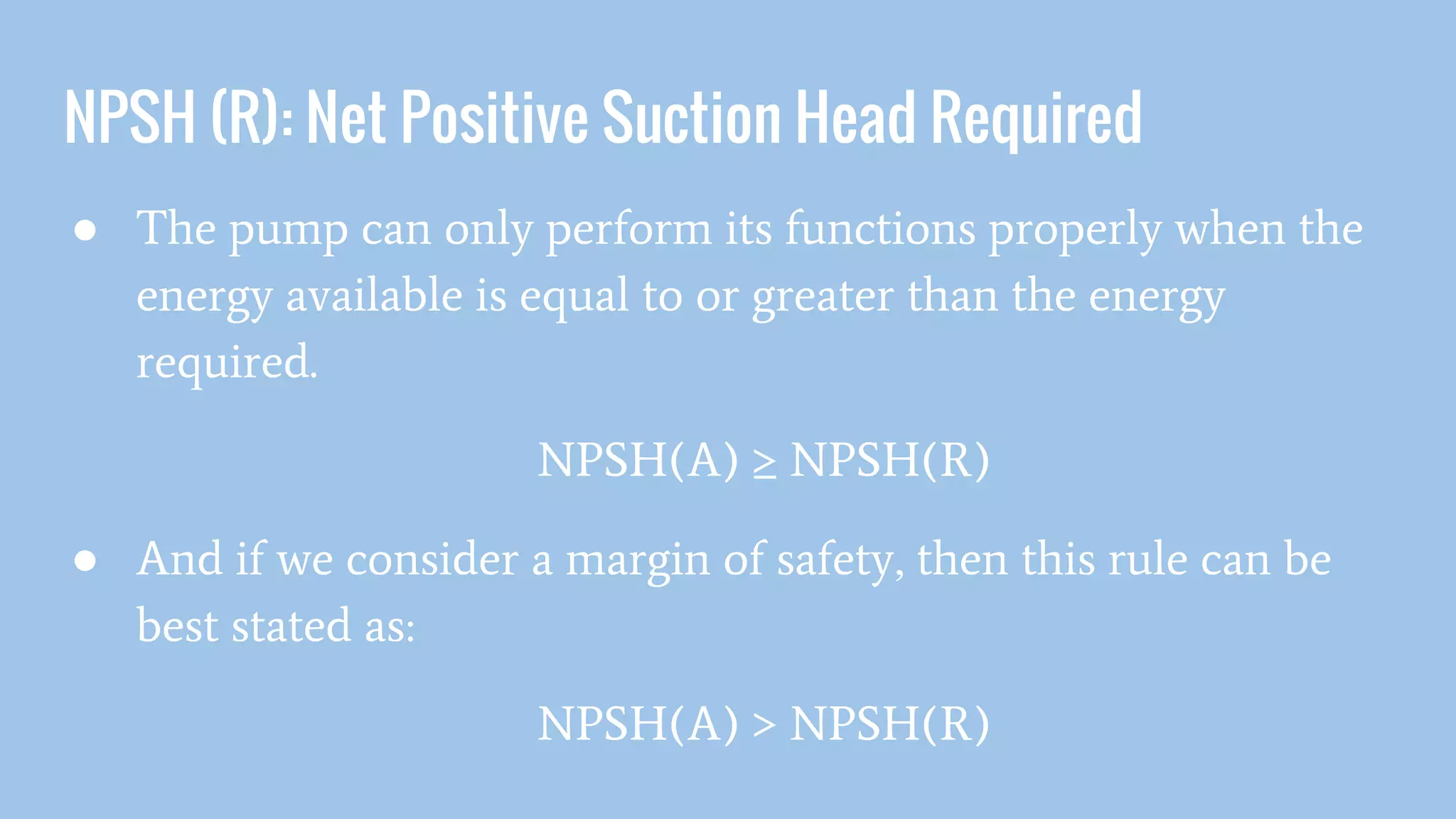 NPSH (R): Net Positive Suction Head Required
● The pump can only perform its functions properly when the
energy available is equal to or greater than the energy
required.
NPSH(A) ≥ NPSH(R)
● And if we consider a margin of safety, then this rule can be
best stated as:
NPSH(A) > NPSH(R)
 