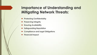 Importance of Understanding and
Mitigating Network Threats:
 Protecting Confidentiality
 Preserving Integrity
 Ensuring Availability
 Safeguarding Reputation
 Compliance and Legal Obligations
 Financial Impact
 