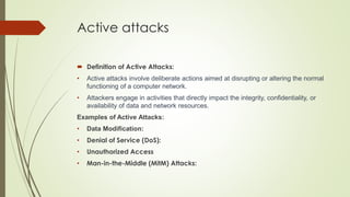 Active attacks
 Definition of Active Attacks:
• Active attacks involve deliberate actions aimed at disrupting or altering the normal
functioning of a computer network.
• Attackers engage in activities that directly impact the integrity, confidentiality, or
availability of data and network resources.
Examples of Active Attacks:
• Data Modification:
• Denial of Service (DoS):
• Unauthorized Access
• Man-in-the-Middle (MitM) Attacks:
 