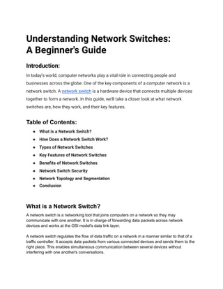 Understanding Network Switches:
A Beginner's Guide
Introduction:
In today's world, computer networks play a vital role in connecting people and
businesses across the globe. One of the key components of a computer network is a
network switch. A network switch is a hardware device that connects multiple devices
together to form a network. In this guide, we'll take a closer look at what network
switches are, how they work, and their key features.
Table of Contents:
● What is a Network Switch?
● How Does a Network Switch Work?
● Types of Network Switches
● Key Features of Network Switches
● Benefits of Network Switches
● Network Switch Security
● Network Topology and Segmentation
● Conclusion
What is a Network Switch?
A network switch is a networking tool that joins computers on a network so they may
communicate with one another. It is in charge of forwarding data packets across network
devices and works at the OSI model's data link layer.
A network switch regulates the flow of data traffic on a network in a manner similar to that of a
traffic controller. It accepts data packets from various connected devices and sends them to the
right place. This enables simultaneous communication between several devices without
interfering with one another's conversations.
 