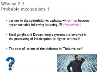 Why so ? !!
Probable mechanism !!
 Lesions in the spinothalamic pathway, which may become
hyper-excitable following lesioning. ??! ( Hypothesis )
 Basal ganglia and Dopaminergic systems are involved in
the processing of Nociception to higher centres !!
 The role of lesions of the thalamus in ‘Thalamic pain’
 