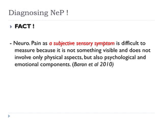 Diagnosing NeP !
 FACT !
- Neuro. Pain as a subjective sensory symptom is difficult to
measure because it is not something visible and does not
involve only physical aspects, but also psychological and
emotional components. (Baron et al 2010)
 