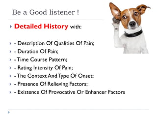 Be a Good listener !
 Detailed History with:
 - Description Of Qualities Of Pain;
 - Duration Of Pain;
 -Time Course Pattern;
 - Rating Intensity Of Pain;
 -The Context AndType Of Onset;
 - Presence Of Relieving Factors;
 - Existence Of Provocative Or Enhancer Factors
 