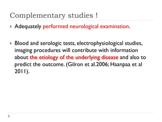 Complementary studies !
 Adequately performed neurological examination.
 Blood and serologic tests, electrophysiological studies,
imaging procedures will contribute with information
about the etiology of the underlying disease and also to
predict the outcome. (Gilron et al.2006; Haanpaa et al
2011).
 
