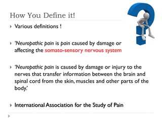 How You Define it!
 Various definitions !
 ‘Neuropathic pain is pain caused by damage or disease
affecting the somato-sensory nervous system’
 ‘Neuropathic pain is caused by damage or injury to the
nerves that transfer information between the brain and
spinal cord from the skin, muscles and other parts of the
body.’
 International Association for the Study of Pain
 