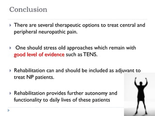 Conclusion
 There are several therapeutic options to treat central and
peripheral neuropathic pain.
 One should stress old approaches which remain with
good level of evidence such as TENS.
 Rehabilitation can and should be included as adjuvant to
treat NP patients.
 Rehabilitation provides further autonomy and
functionality to daily lives of these patients
 