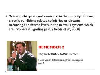  ‘Neuropathic pain syndromes are, in the majority of cases,
chronic conditions related to injuries or diseases
occurring at different levels in the nervous systems which
are involved in signaling pain.’ (Treede et al., 2008)
REMEMBER !!
They are CHRONIC CONDITIONS !!
Helps you in differentiating from nociceptive
pain !
 