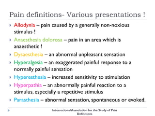 Pain definitions- Various presentations !
 Allodynia – pain caused by a generally non-noxious
stimulus !
 Anaesthesia dolorosa – pain in an area which is
anaesthetic !
 Dysaesthesia – an abnormal unpleasant sensation
 Hyperalgesia – an exaggerated painful response to a
normally painful sensation
 Hyperesthesia – increased sensitivity to stimulation
 Hyperpathia – an abnormally painful reaction to a
stimulus, especially a repetitive stimulus
 Parasthesia – abnormal sensation, spontaneous or evoked.
InternationalAssociation for the Study of Pain
Definitions
 