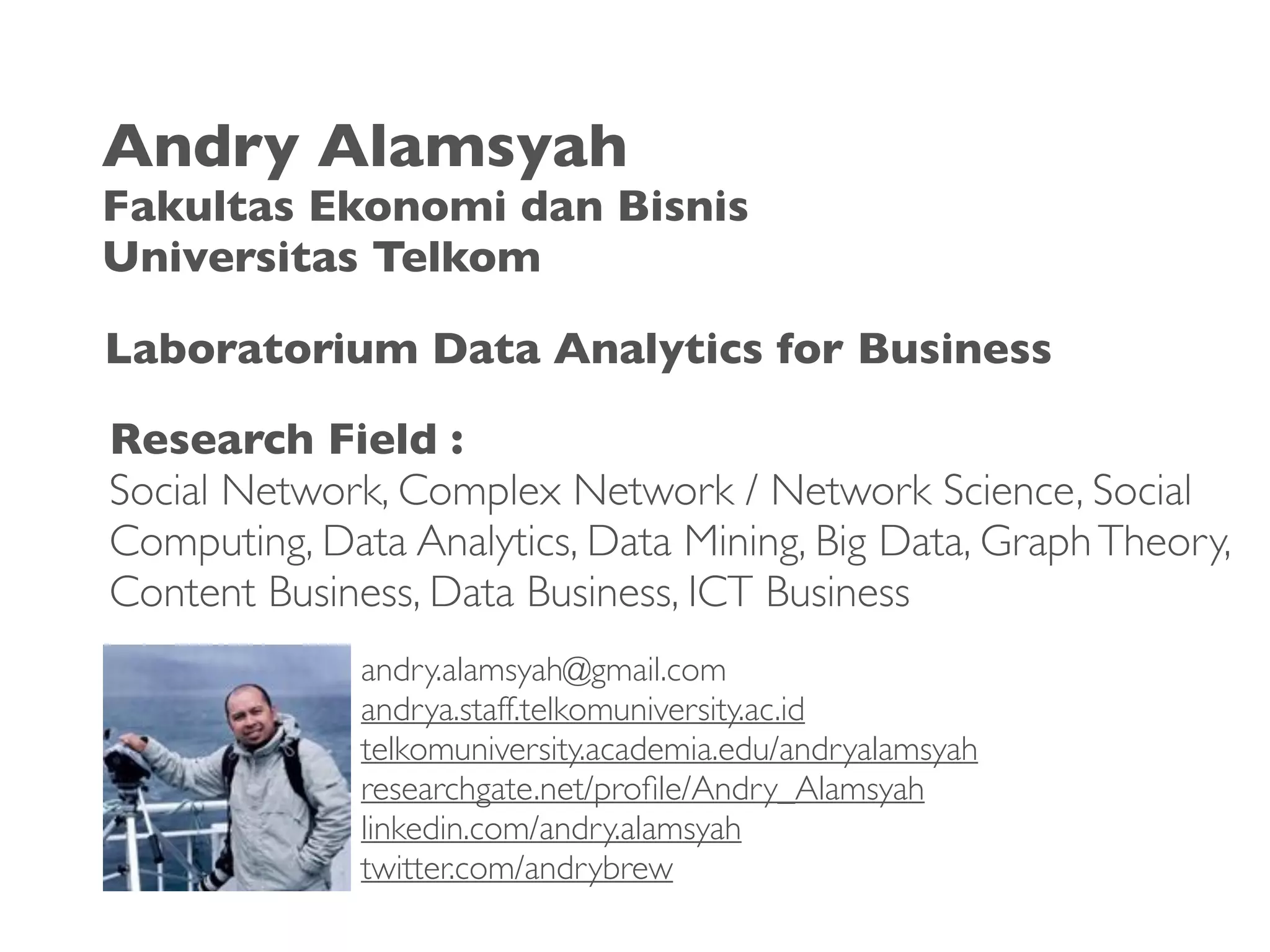 Research Field :
Social Network, Complex Network / Network Science, Social
Computing, Data Analytics, Data Mining, Big Data, GraphTheory,
Content Business, Data Business, ICT Business
andry.alamsyah@gmail.com
andrya.staff.telkomuniversity.ac.id
telkomuniversity.academia.edu/andryalamsyah
researchgate.net/proﬁle/Andry_Alamsyah
linkedin.com/andry.alamsyah
twitter.com/andrybrew
Andry Alamsyah
Fakultas Ekonomi dan Bisnis
Universitas Telkom
Laboratorium Data Analytics for Business
 