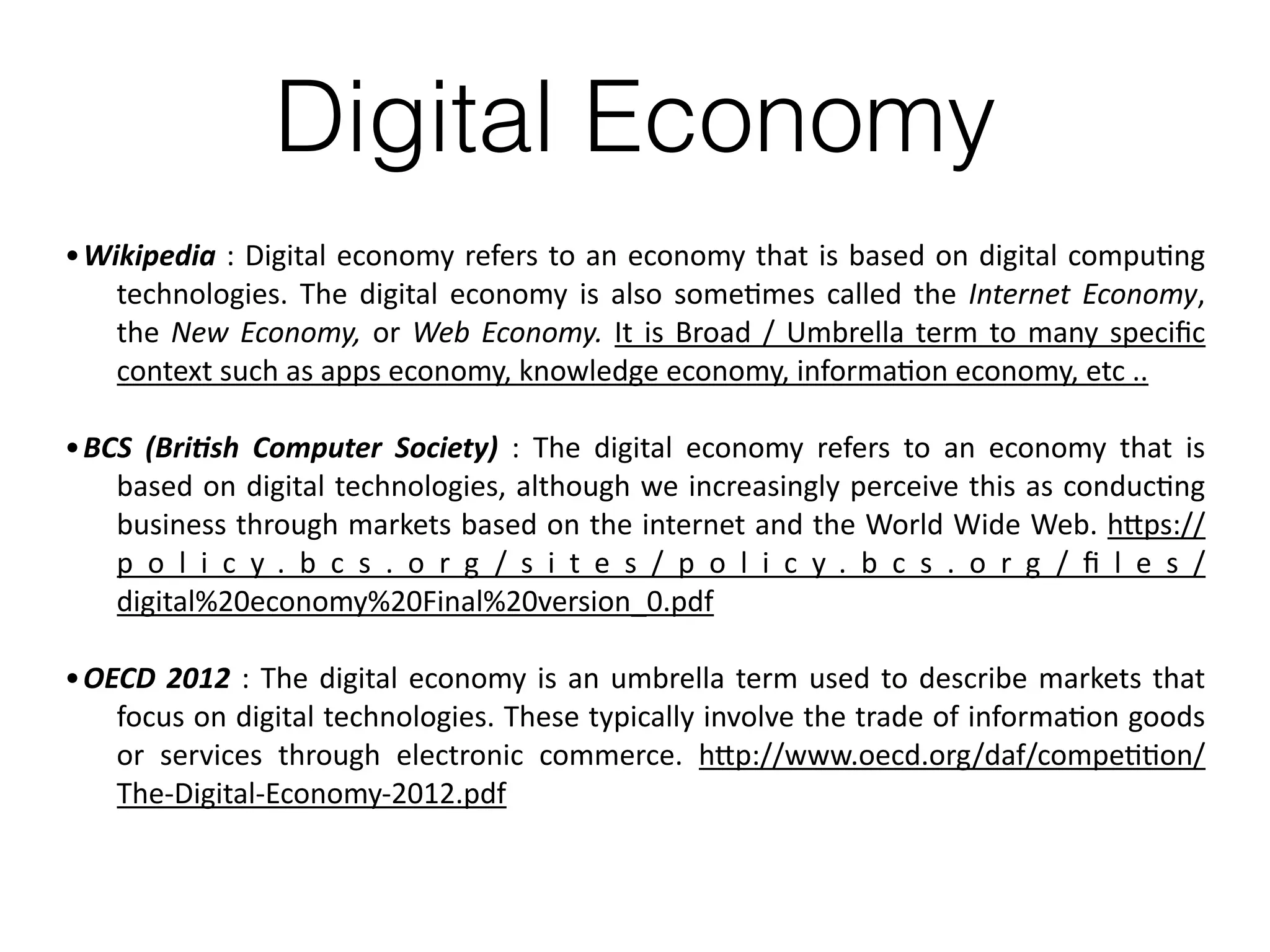 Digital Economy
•Wikipedia	:	Digital	economy	refers	to	an	economy	that	is	based	on	digital	compu8ng	
technologies.	The	digital	economy	is	also	some8mes	called	the	Internet	Economy,	
the	New	Economy,	or	Web	Economy.	It	is	Broad	/	Umbrella	term	to	many	speciﬁc	
context	such	as	apps	economy,	knowledge	economy,	informa8on	economy,	etc	..	
•BCS	 (Bri.sh	 Computer	 Society)	 :	 The	 digital	 economy	 refers	 to	 an	 economy	 that	 is	
based	on	digital	technologies,	although	we	increasingly	perceive	this	as	conduc8ng	
business	through	markets	based	on	the	internet	and	the	World	Wide	Web.	hFps://
p o l i c y . b c s . o r g / s i t e s / p o l i c y . b c s . o r g / ﬁ l e s /
digital%20economy%20Final%20version_0.pdf	
•OECD	2012	:	The	digital	economy	is	an	umbrella	term	used	to	describe	markets	that	
focus	on	digital	technologies.	These	typically	involve	the	trade	of	informa8on	goods	
or	 services	 through	 electronic	 commerce.	 hFp://www.oecd.org/daf/compe88on/
The-Digital-Economy-2012.pdf
 