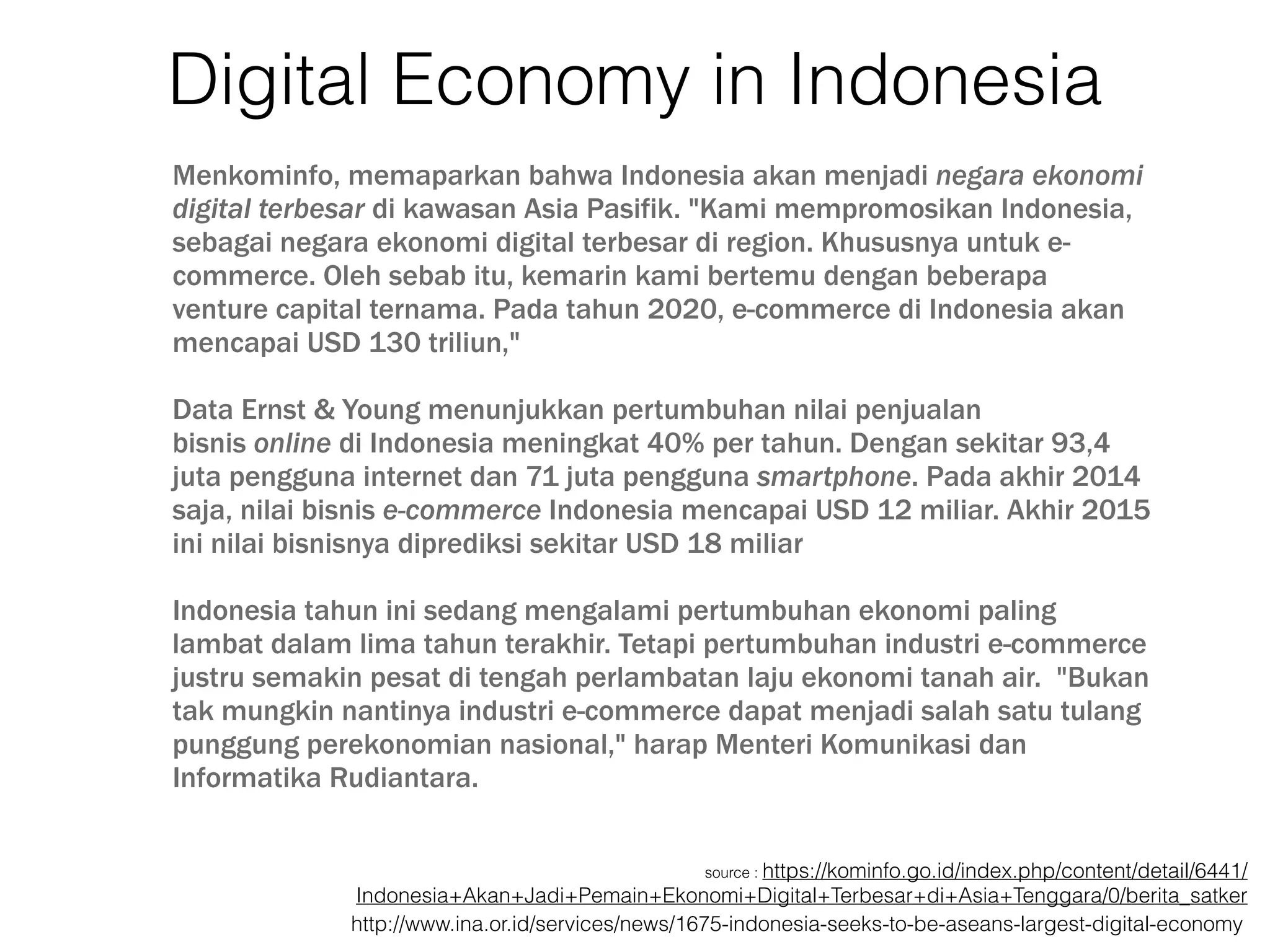 Digital Economy in Indonesia
Menkominfo, memaparkan bahwa Indonesia akan menjadi negara ekonomi
digital terbesar di kawasan Asia Pasifik. "Kami mempromosikan Indonesia,
sebagai negara ekonomi digital terbesar di region. Khususnya untuk e-
commerce. Oleh sebab itu, kemarin kami bertemu dengan beberapa
venture capital ternama. Pada tahun 2020, e-commerce di Indonesia akan
mencapai USD 130 triliun," 
Data Ernst & Young menunjukkan pertumbuhan nilai penjualan
bisnis online di Indonesia meningkat 40% per tahun. Dengan sekitar 93,4
juta pengguna internet dan 71 juta pengguna smartphone. Pada akhir 2014
saja, nilai bisnis e-commerce Indonesia mencapai USD 12 miliar. Akhir 2015
ini nilai bisnisnya diprediksi sekitar USD 18 miliar
Indonesia tahun ini sedang mengalami pertumbuhan ekonomi paling
lambat dalam lima tahun terakhir. Tetapi pertumbuhan industri e-commerce
justru semakin pesat di tengah perlambatan laju ekonomi tanah air. "Bukan
tak mungkin nantinya industri e-commerce dapat menjadi salah satu tulang
punggung perekonomian nasional," harap Menteri Komunikasi dan
Informatika Rudiantara.
source : https://kominfo.go.id/index.php/content/detail/6441/
Indonesia+Akan+Jadi+Pemain+Ekonomi+Digital+Terbesar+di+Asia+Tenggara/0/berita_satker
http://www.ina.or.id/services/news/1675-indonesia-seeks-to-be-aseans-largest-digital-economy
 