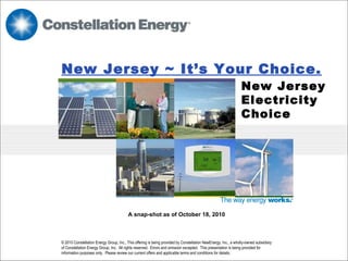 New Jersey ~ It’s Your Choice.   New Jersey  Electricity Choice   © 2010 Constellation Energy Group, Inc., This offering is being provided by Constellation NewEnergy, Inc., a wholly-owned subsidiary of Constellation Energy Group, Inc.  All rights reserved.  Errors and omission excepted.  This presentation is being provided for information purposes only.  Please review our current offers and applicable terms and conditions for details.  A snap-shot as of October 18, 2010 