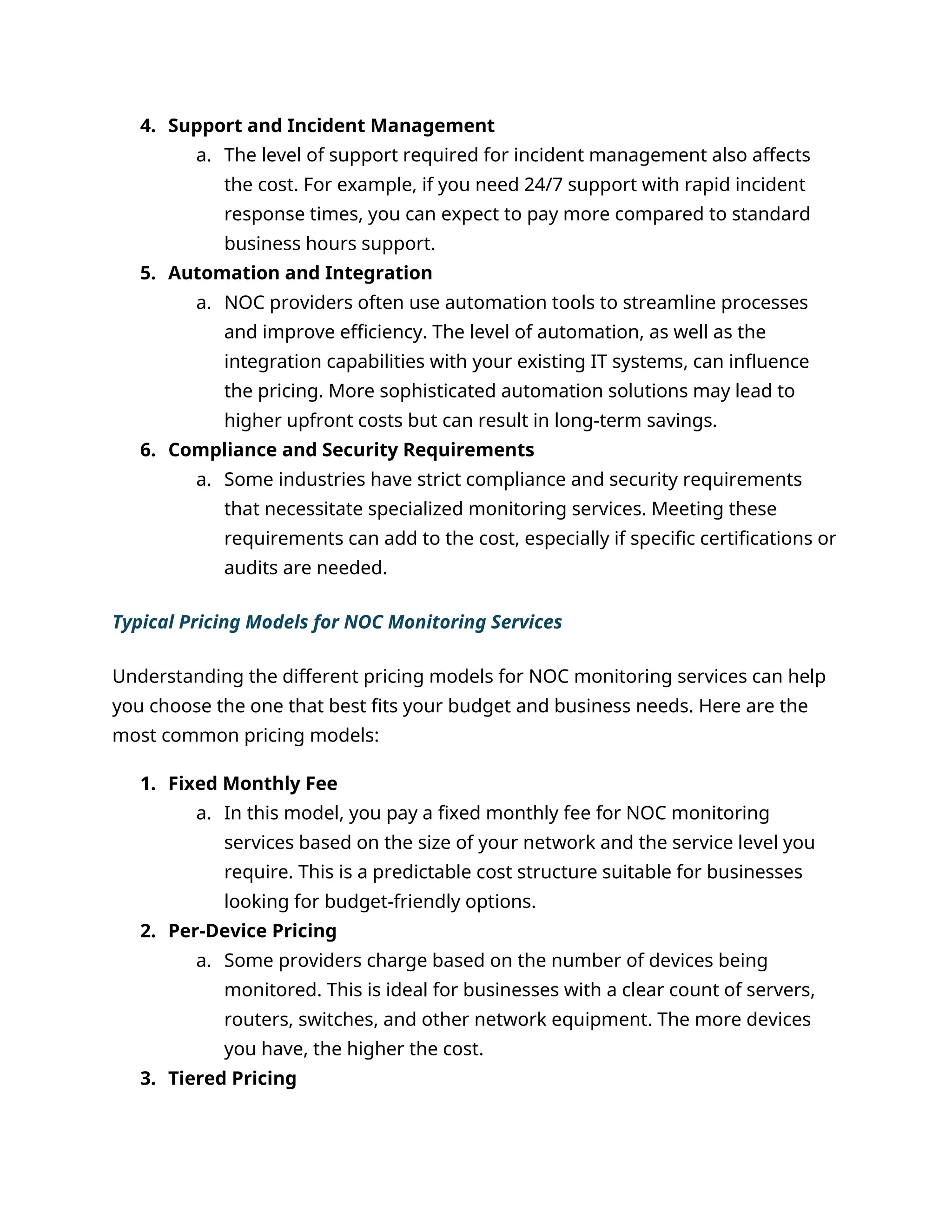 4. Support and Incident Management
a. The level of support required for incident management also affects
the cost. For example, if you need 24/7 support with rapid incident
response times, you can expect to pay more compared to standard
business hours support.
5. Automation and Integration
a. NOC providers often use automation tools to streamline processes
and improve efficiency. The level of automation, as well as the
integration capabilities with your existing IT systems, can influence
the pricing. More sophisticated automation solutions may lead to
higher upfront costs but can result in long-term savings.
6. Compliance and Security Requirements
a. Some industries have strict compliance and security requirements
that necessitate specialized monitoring services. Meeting these
requirements can add to the cost, especially if specific certifications or
audits are needed.
Typical Pricing Models for NOC Monitoring Services
Understanding the different pricing models for NOC monitoring services can help
you choose the one that best fits your budget and business needs. Here are the
most common pricing models:
1. Fixed Monthly Fee
a. In this model, you pay a fixed monthly fee for NOC monitoring
services based on the size of your network and the service level you
require. This is a predictable cost structure suitable for businesses
looking for budget-friendly options.
2. Per-Device Pricing
a. Some providers charge based on the number of devices being
monitored. This is ideal for businesses with a clear count of servers,
routers, switches, and other network equipment. The more devices
you have, the higher the cost.
3. Tiered Pricing
 