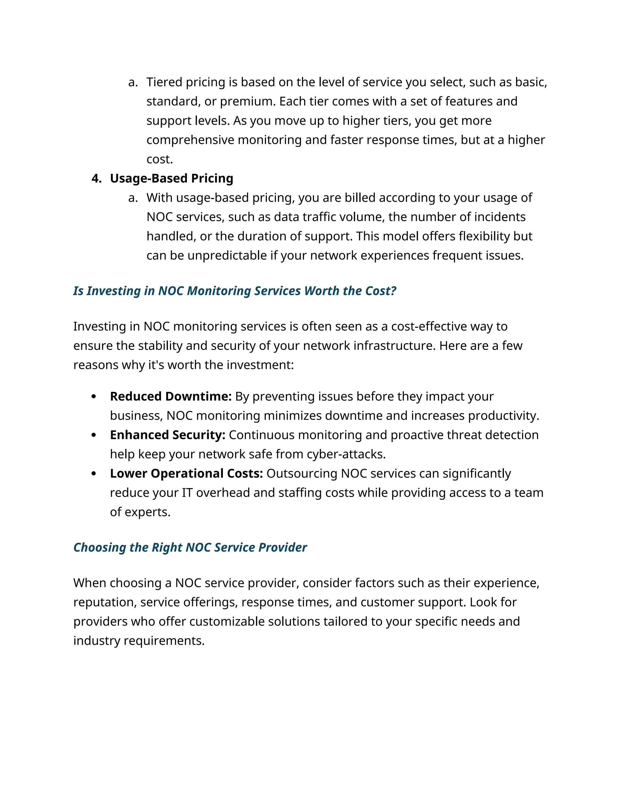 a. Tiered pricing is based on the level of service you select, such as basic,
standard, or premium. Each tier comes with a set of features and
support levels. As you move up to higher tiers, you get more
comprehensive monitoring and faster response times, but at a higher
cost.
4. Usage-Based Pricing
a. With usage-based pricing, you are billed according to your usage of
NOC services, such as data traffic volume, the number of incidents
handled, or the duration of support. This model offers flexibility but
can be unpredictable if your network experiences frequent issues.
Is Investing in NOC Monitoring Services Worth the Cost?
Investing in NOC monitoring services is often seen as a cost-effective way to
ensure the stability and security of your network infrastructure. Here are a few
reasons why it's worth the investment:
 Reduced Downtime: By preventing issues before they impact your
business, NOC monitoring minimizes downtime and increases productivity.
 Enhanced Security: Continuous monitoring and proactive threat detection
help keep your network safe from cyber-attacks.
 Lower Operational Costs: Outsourcing NOC services can significantly
reduce your IT overhead and staffing costs while providing access to a team
of experts.
Choosing the Right NOC Service Provider
When choosing a NOC service provider, consider factors such as their experience,
reputation, service offerings, response times, and customer support. Look for
providers who offer customizable solutions tailored to your specific needs and
industry requirements.
 